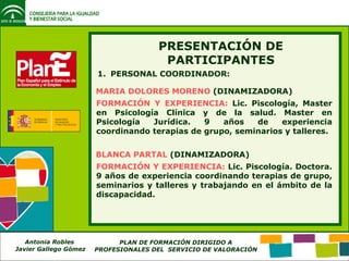 PERSONAL COORDINADOR: PRESENTACIÓN DE PARTICIPANTES MARIA DOLORES MORENO  (DINAMIZADORA) BLANCA PARTAL  (DINAMIZADORA) FORMACIÓN Y EXPERIENCIA:  Lic. Piscología, Master en Psicología Clínica y de la salud. Master en Psicología Jurídica. 9 años de experiencia coordinando terapias de grupo, seminarios y talleres. FORMACIÓN Y EXPERIENCIA:  Lic. Piscología. Doctora. 9 años de experiencia coordinando terapias de grupo, seminarios y talleres y trabajando en el ámbito de la discapacidad. 