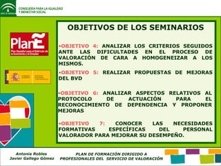 OBJETIVOS DE LOS SEMINARIOS OBJETIVO 4:  ANALIZAR LOS CRITERIOS SEGUIDOS ANTE LAS DIFICULTADES EN EL PROCESO DE VALORACIÓN DE CARA A HOMOGENEIZAR A LOS MISMOS. OBJETIVO 5:  REALIZAR PROPUESTAS DE MEJORAS DEL BVD OBJETIVO 6:  ANALIZAR ASPECTOS RELATIVOS AL PROTOCOLO DE ACTUACIÓN PARA EL RECONOCIMIENTO DE DEPENDENCIA Y PROPONER MEJORAS OBJETIVO 7:  CONOCER LAS NECESIDADES FORMATIVAS ESPECÍFICAS DEL PERSONAL VALORADOR PARA MEJORAR SU DESEMPEÑO. 
