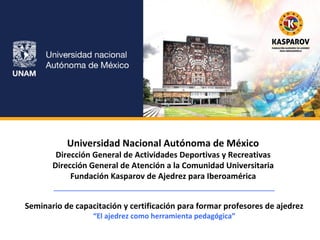 Universidad Nacional Autónoma de México 
Dirección General de Actividades Deportivas y Recreativas 
Dirección General de Atención a la Comunidad Universitaria 
Fundación Kasparov de Ajedrez para Iberoamérica 
__________________________________________________ 
Seminario de capacitación y certificación para formar profesores de ajedrez 
“El ajedrez como herramienta pedagógica” 
 