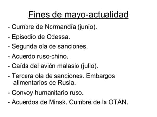 Fines de mayo-actualidad 
- Cumbre de Normandía (junio). 
- Episodio de Odessa. 
- Segunda ola de sanciones. 
- Acuerdo ruso-chino. 
- Caída del avión malasio (julio). 
- Tercera ola de sanciones. Embargos alimentarios de Rusia. 
- Convoy humanitario ruso. 
- Acuerdos de Minsk. Cumbre de la OTAN.  