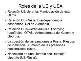 Roles de la UE y USA 
Relación UE-Ucrania. Manipulación de esta última. 
Relación UE-Rusia. Interdependencia económica. Rol de Alemania. 
Relación USA-Ucrania/Rusia. Lobbying rusofóbico. OTAN. Antecedentes de Kosovo y Georgia. 
La cuestión de las sanciones a Rusia. Riesgos de ineficacia. Aumento de las presiones nacionalistas rusas. 
Necesidad de una Ucrania con “tutelaje” bipartito (UE-Rusia). 
 