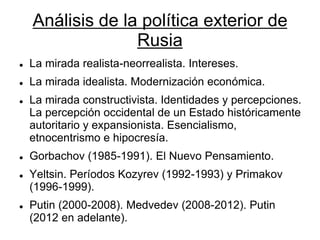 Análisis de la política exterior de Rusia 
La mirada realista-neorrealista. Intereses. 
La mirada idealista. Modernización económica. 
La mirada constructivista. Identidades y percepciones. La percepción occidental de un Estado históricamente autoritario y expansionista. Esencialismo, etnocentrismo e hipocresía. 
Gorbachov (1985-1991). El Nuevo Pensamiento. 
Yeltsin. Períodos Kozyrev (1992-1993) y Primakov (1996-1999). 
Putin (2000-2008). Medvedev (2008-2012). Putin (2012 en adelante).  