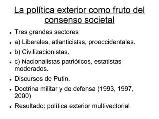 La política exterior como fruto del consenso societal 
Tres grandes sectores: 
a) Liberales, atlanticistas, prooccidentales. 
b) Civilizacionistas. 
c) Nacionalistas patrióticos, estatistas moderados. 
Discursos de Putin. 
Doctrina militar y de defensa (1993, 1997, 2000) 
Resultado: política exterior multivectorial  