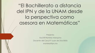 “El Bachillerato a distancia
del IPN y de la UNAM desde
la perspectiva como
asesora en Matemáticas”
Presenta:
Xochitl Ramírez Marquina
Docente del Cecyt 9 Juan de Dios Bátiz
xramirez@ipn.mx
 
