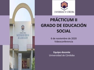 PRÁCTICUM II
GRADO DE EDUCACIÓN
SOCIAL
6 de noviembre de 2020
Videoconferencia
Equipo docente
Universidad de Córdoba
 