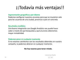 ¡¡Todavía más ventajas!!
     Segmentación geográfica y por idioma
     Podemos configurar nuestros anuncios para que se muestren solo
     para los usuarios de una ciudad, provincia o país en concreto.


     Resultados medibles
     Una buena integración con Google Analytics nos puede hacer
     saber a través de qué búsquedas y qué anuncios obtenemos
     mayor rentabilidad.

     Podemos parar en cualquier momento
     Si no estamos satisfechos con los resultados obtenidos en nuestra
     campaña, la podemos detener en cualquier momento.

                        No hay razones para tener miedo.


                                                  Lorenzo Solís
10                                                   S.E.M.
 