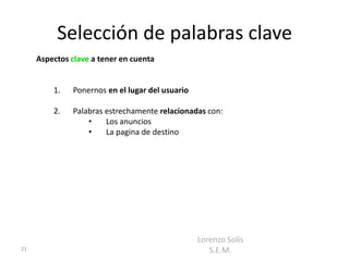 Selección de palabras clave
     Aspectos clave a tener en cuenta


         1.   Ponernos en el lugar del usuario

         2.   Palabras estrechamente relacionadas con:
                  •    Los anuncios
                  •    La pagina de destino




                                                 Lorenzo Solís
21                                                  S.E.M.
 