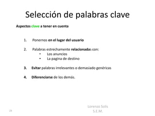 Selección de palabras clave
     Aspectos clave a tener en cuenta


         1.   Ponernos en el lugar del usuario

         2.   Palabras estrechamente relacionadas con:
                  •    Los anuncios
                  •    La pagina de destino

         3.   Evitar palabras irrelevantes o demasiado genéricas

         4.   Diferenciarse de los demás.




                                                 Lorenzo Solís
23                                                  S.E.M.
 
