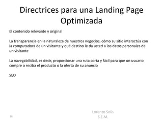 Directrices para una Landing Page
                  Optimizada
El contenido relevante y original

La transparencia en la naturaleza de nuestros negocios, cómo su sitio interactúa con
la computadora de un visitante y qué destino le da usted a los datos personales de
un visitante

La navegabilidad, es decir, proporcionar una ruta corta y fácil para que un usuario
compre o reciba el producto o la oferta de su anuncio

SEO




                                                   Lorenzo Solís
38                                                    S.E.M.
 