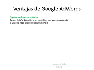 Ventajas de Google AdWords
    Pagamos solo por resultados
    Google AdWords no tiene un coste fijo, solo pagamos cuando
    el usuario hace click en nuestro anuncio.




                                               Lorenzo Solís
5                                                 S.E.M.
 