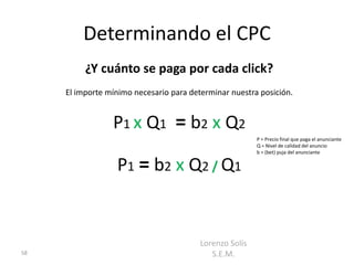 Determinando el CPC
          ¿Y cuánto se paga por cada click?
     El importe mínimo necesario para determinar nuestra posición.


                 P1 x Q1 = b2 x Q2
                                                         P = Precio final que paga el anunciante
                                                         Q = Nivel de calidad del anuncio
                                                         b = (bet) puja del anunciante


                  P1 = b2 x Q2 / Q1


                                         Lorenzo Solís
58                                          S.E.M.
 