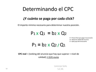 Determinando el CPC
          ¿Y cuánto se paga por cada click?
     El importe mínimo necesario para determinar nuestra posición.


                 P1 x Q1 = b2 x Q2
                                                         P = Precio final que paga el anunciante
                                                         Q = Nivel de calidad del anuncio
                                                         b = (bet) puja del anunciante


                  P1 = b2 x Q2 / Q1
     CPC real = (ranking del anuncio que hay que superar ÷ nivel de
                          calidad) + 0,01 euros


                                         Lorenzo Solís
59                                          S.E.M.
 