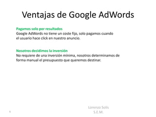 Ventajas de Google AdWords
    Pagamos solo por resultados
    Google AdWords no tiene un coste fijo, solo pagamos cuando
    el usuario hace click en nuestro anuncio.


    Nosotros decidimos la inversión
    No requiere de una inversión mínima, nosotros determinamos de
    forma manual el presupuesto que queremos destinar.




                                               Lorenzo Solís
6                                                 S.E.M.
 