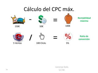 Cálculo del CPC máx.
                  -                =               Rentabilidad
                                                     máxima

      150€               50€                100€




     5 Ventas
                  /
                      100 Clicks
                                   =         5%
                                                    Ratio de
                                                   conversión




                                   Lorenzo Solís
74                                    S.E.M.
 