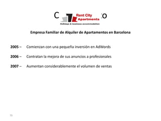 Caso de Éxito
           Empresa Familiar de Alquiler de Apartamentos en Barcelona


2005 –   Comienzan con una pequeña inversión en AdWords

2006 –   Contratan la mejora de sus anuncios a profesionales

2007 –   Aumentan considerablemente el volumen de ventas




79
 
