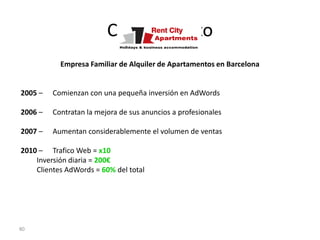 Caso de Éxito
           Empresa Familiar de Alquiler de Apartamentos en Barcelona


2005 –   Comienzan con una pequeña inversión en AdWords

2006 –   Contratan la mejora de sus anuncios a profesionales

2007 –   Aumentan considerablemente el volumen de ventas

2010 – Trafico Web = x10
    Inversión diaria = 200€
    Clientes AdWords = 60% del total




80
 