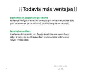 ¡¡Todavía más ventajas!!
    Segmentación geográfica y por idioma
    Podemos configurar nuestros anuncios para que se muestren solo
    para los usuarios de una ciudad, provincia o país en concreto.


    Resultados medibles
    Una buena integración con Google Analytics nos puede hacer
    saber a través de qué búsquedas y qué anuncios obtenemos
    mayor rentabilidad.




                                               Lorenzo Solís
9                                                 S.E.M.
 