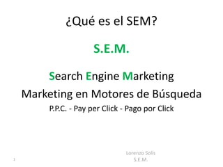¿Qué es el SEM?

                     S.E.M.
        Search Engine Marketing
    Marketing en Motores de Búsqueda
        P.P.C. - Pay per Click - Pago por Click




                                Lorenzo Solís
1                                  S.E.M.
 