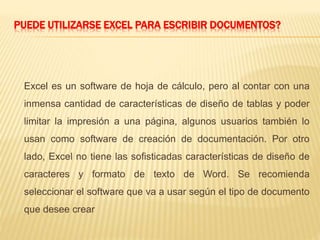 PUEDE UTILIZARSE EXCEL PARA ESCRIBIR DOCUMENTOS? 
Excel es un software de hoja de cálculo, pero al contar con una 
inmensa cantidad de características de diseño de tablas y poder 
limitar la impresión a una página, algunos usuarios también lo 
usan como software de creación de documentación. Por otro 
lado, Excel no tiene las sofisticadas características de diseño de 
caracteres y formato de texto de Word. Se recomienda 
seleccionar el software que va a usar según el tipo de documento 
que desee crear 
 