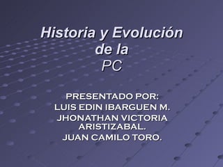 Historia y Evolución de la PC PRESENTADO POR: LUIS EDIN IBARGUEN M. JHONATHAN VICTORIA ARISTIZABAL. JUAN CAMILO TORO. 