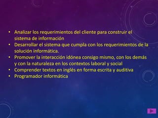 • Analizar los requerimientos del cliente para construir el
  sistema de información
• Desarrollar el sistema que cumpla con los requerimientos de la
  solución informática.
• Promover la interacción idónea consigo mismo, con los demás
  y con la naturaleza en los contextos laboral y social
• Comprender textos en inglés en forma escrita y auditiva
• Programador informática
 