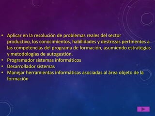 • Aplicar en la resolución de problemas reales del sector
  productivo, los conocimientos, habilidades y destrezas pertinentes a
  las competencias del programa de formación, asumiendo estrategias
  y metodologías de autogestión.
• Programador sistemas informáticos
• Desarrollador sistemas
• Manejar herramientas informáticas asociadas al área objeto de la
  formación
 