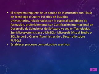 • El programa requiere de un equipo de instructores con Título
  de Tecnólogo o Cuatro (4) años de Estudios
  Universitarios, relacionados con la especialidad objeto de
  formación, preferiblemente con Certificación Internacional en
  Desarrollo de Soluciones de Software ya sea en Tecnologías
  Sun Microsystems (Java o MySQL), Microsoft (Visual Studio o
  SQL Server) u Oracle (Administración o Desarrollo sobre
  PL/SQL)
• Establecer procesos comunicativos asertivos
 