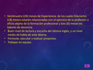 • Veinticuatro (24) meses de Experiencia: de los cuales Dieciocho
  (18) meses estarán relacionados con el ejercicio de la profesión u
  oficio objeto de la formación profesional y Seis (6) meses en
  labores de docencia.
• Buen nivel de lectura y escucha del idioma inglés, y un nivel
   medio de habla de este idioma.
• Formular, ejecutar y evaluar proyectos.
• Trabajar en equipo
 