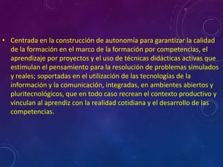 • Centrada en la construcción de autonomía para garantizar la calidad
  de la formación en el marco de la formación por competencias, el
  aprendizaje por proyectos y el uso de técnicas didácticas activas que
  estimulan el pensamiento para la resolución de problemas simulados
  y reales; soportadas en el utilización de las tecnologías de la
  información y la comunicación, integradas, en ambientes abiertos y
  pluritecnológicos, que en todo caso recrean el contexto productivo y
  vinculan al aprendiz con la realidad cotidiana y el desarrollo de las
  competencias.
 