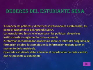 Deberes del estudiante Sena

1.Conocer las políticas y directrices institucionales establecidas, así
como el Reglamento del Aprendiz SENA.
Los estudiantes Sena s e le inculcaran las políticas, directrices
institucionales y reglamento como aprendiz
2.Informar al coordinador académico sobre el retiro del programa de
formación o sobre los cambios en la información registrada en el
momento de la matricula.
Que cada estudiante debe informar al coordinador de cada cambio
que se presente al estudiante.
 