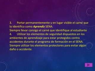 3.    Portar permanentemente y en lugar visible el carné que
lo identifica como Aprendiz SENA.
Siempre llevar consigo el carné que identifique al estudiante
4.    Utilizar los elementos de seguridad dispuestos en los
ambientes de aprendizaje para estar protegidos contra
accidentes durante el programa de formación en el SENA.
Siempre utilizar los elementos protectores para evitar algún
daño o accidente.
 