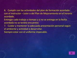 6. Cumplir con las actividades del plan de formación acordado
con el instructor – tutor o del Plan de Mejoramiento en el horario
acordado.
Entregar cada trabajo a tiempo y si no se entrega en la fecha
acordada no se tendrá encuentra
7. Cuidar y mantener la adecuada presentación personal según
el ambiente y actividad a desarrollar.
Siempre estar con el uniforme impecable.
 