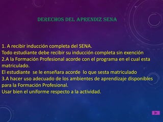 Derechos del aprendiz Sena



1. A recibir inducción completa del SENA.
Todo estudiante debe recibir su inducción completa sin exención
2.A la Formación Profesional acorde con el programa en el cual esta
matriculado.
El estudiante se le enseñara acorde lo que sesta matriculado
3.A hacer uso adecuado de los ambientes de aprendizaje disponibles
para la Formación Profesional.
Usar bien el uniforme respecto a la actividad.
 