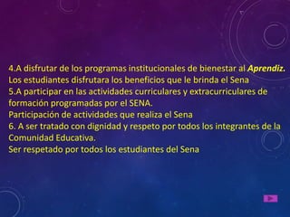 4.A disfrutar de los programas institucionales de bienestar al Aprendiz.
Los estudiantes disfrutara los beneficios que le brinda el Sena
5.A participar en las actividades curriculares y extracurriculares de
formación programadas por el SENA.
Participación de actividades que realiza el Sena
6. A ser tratado con dignidad y respeto por todos los integrantes de la
Comunidad Educativa.
Ser respetado por todos los estudiantes del Sena
 