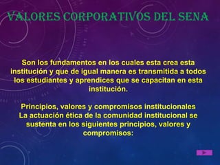 Valores corporativos del Sena


   Son los fundamentos en los cuales esta crea esta
institución y que de igual manera es transmitida a todos
 los estudiantes y aprendices que se capacitan en esta
                       institución.

  Principios, valores y compromisos institucionales
  La actuación ética de la comunidad institucional se
    sustenta en los siguientes principios, valores y
                    compromisos:
 