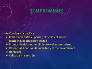 compromisos



 Convivencia pacífica
 Coherencia entre el pensar, el decir y el actuar-
  Disciplina, dedicación y lealtad
 Promoción del emprendimiento y el empresarismo
 Responsabilidad con la sociedad y el medio ambiente
 Honradez
 Calidad en la gestión
 