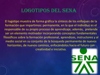 Logotipos del Sena
  El logotipo muestra de forma gráfica la síntesis de los enfoques de la
  formación que impartimos: permanente, en la que el individuo es el
 responsable de su propio proceso de aprendizaje; además, pretende
  ser un elemento motivador incorporando conceptos fundamentales
filosóficos sobre la formación profesional, aprendices, instructores y al
  medio social en su conjunto de la búsqueda permanente de nuevos
    horizontes, de nuevos caminos, enfocándolos hacia el futuro con
                         creatividad e iniciativa.
 