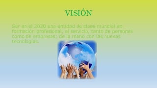 VISIÓN 
Ser en el 2020 una entidad de clase mundial en 
formación profesional, al servicio, tanto de personas 
como de empresas; de la mano con las nuevas 
tecnologías. 
 