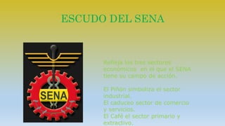 ESCUDO DEL SENA 
Refleja los tres sectores 
económicos en el que el SENA 
tiene su campo de acción. 
El Piñón simboliza el sector 
industrial. 
El caduceo sector de comercio 
y servicios. 
El Café el sector primario y 
extractivo. 
 
