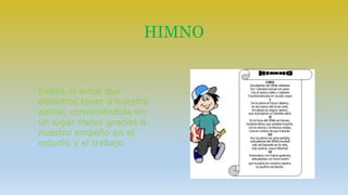 HIMNO 
Exalta el amor que 
debemos tener a nuestra 
patria, convirtiéndola en 
un lugar mejor gracias a 
nuestro empeño en el 
estudio y el trabajo. 
 