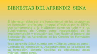 BIENESTAR DEL APRENDIZ SENA 
El bienestar debe ser eje fundamental en los programas 
de formación profesional integral ofrecidos por el SENA, 
que compromete a la institución como un todo y a los 
Subdirectores de Centro como responsables de la 
implementación y ejecución del Plan Nacional Integral de 
Bienestar de los Aprendices en los Centros de Formación 
Profesional. 
Todo aprendiz SENA cuenta con múltiples ventajas como: 
Contrato de aprendizaje, Aseguramiento de la calidad en 
su formación, sistema nacional de bibliotecas; aulas 
móviles, entre otros. 
 