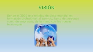 VISIÓN 
Ser en el 2020 una entidad de clase mundial en 
formación profesional, al servicio, tanto de personas 
como de empresas; de la mano con las nuevas 
tecnologías. 
 