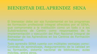 BIENESTAR DEL APRENDIZ SENA 
El bienestar debe ser eje fundamental en los programas 
de formación profesional integral ofrecidos por el SENA, 
que compromete a la institución como un todo y a los 
Subdirectores de Centro como responsables de la 
implementación y ejecución del Plan Nacional Integral de 
Bienestar de los Aprendices en los Centros de Formación 
Profesional. 
Todo aprendiz SENA cuenta con múltiples ventajas como: 
Contrato de aprendizaje, Aseguramiento de la calidad en 
su formación, sistema nacional de bibliotecas; aulas 
móviles, entre otros. 
 