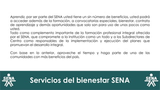 Servicios del bienestar SENA
Aprendiz, por ser parte del SENA usted tiene un sin número de beneficios, usted podrá
a acceder además de la formación, a convocatorias especiales, bienestar, contrato
de aprendizaje y demás oportunidades que solo son para uso de unos pocos como
usted.
Todo como complemento importante de la formación profesional integral ofrecida
por el SENA, que compromete a la institución como un todo y a los Subdirectores de
Centro como responsables de la implementación y ejecución del planes que
promuevan el desarrollo integral.
Con base en lo anterior, aproveche el tiempo y haga parte de una de las
comunidades con más beneficios del país.
 