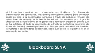 Blackboard SENA
plataforma blackboard el sena actualmente usa blackboard (un sistema de
administración de aprendizaje, lms: learning managment system), para desarrollar
cursos en línea o la denominada formación a través de ambientes virtuales de
aprendizaje, sin embargo actualmente ha volcado sus esfuerzos para lograr la
utilización de esta plataforma en la gestión de la formación presencial, para lo cual
se ha instalado allí toda la información de estructuras curriculares (programa de
formación titulada), para así gestionarlas en línea por parte de todos los aprendices,
instructores y coordinadores académicos, cada cual desde su respectivo rol en el
proceso de formación.
 