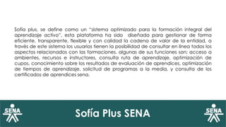Sofía Plus SENA
Sofía plus, se define como un “sistema optimizado para la formación integral del
aprendizaje activo”, esta plataforma ha sido diseñada para gestionar de forma
eficiente, transparente, flexible y con calidad la cadena de valor de la entidad, a
través de este sistema los usuarios tienen la posibilidad de consultar en línea todos los
aspectos relacionados con las formaciones. algunas de sus funciones son; acceso a
ambientes, recursos e instructores, consulta ruta de aprendizaje, optimización de
cupos, conocimiento sobre los resultados de evaluación de aprendices, optimización
de tiempos de aprendizaje, solicitud de programas a la media, y consulta de los
certificados de aprendices sena.
 