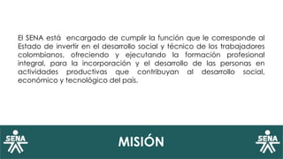 MISIÓN
El SENA está encargado de cumplir la función que le corresponde al
Estado de invertir en el desarrollo social y técnico de los trabajadores
colombianos, ofreciendo y ejecutando la formación profesional
integral, para la incorporación y el desarrollo de las personas en
actividades productivas que contribuyan al desarrollo social,
económico y tecnológico del país.
 