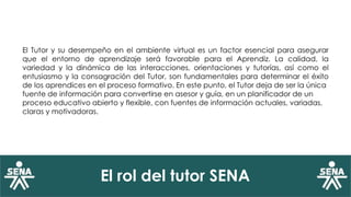 El rol del tutor SENA
El Tutor y su desempeño en el ambiente virtual es un factor esencial para asegurar
que el entorno de aprendizaje será favorable para el Aprendiz. La calidad, la
variedad y la dinámica de las interacciones, orientaciones y tutorías, así como el
entusiasmo y la consagración del Tutor, son fundamentales para determinar el éxito
de los aprendices en el proceso formativo. En este punto, el Tutor deja de ser la única
fuente de información para convertirse en asesor y guía, en un planificador de un
proceso educativo abierto y flexible, con fuentes de información actuales, variadas,
claras y motivadoras.
 