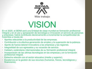 VISIONEn el 2020, el SENA será una Entidad de clase mundial en formación profesional
integral y en el uso y apropiación de tecnología e innovación al servicio de personas
y empresas; habrá contribuido decisivamente a incrementar la competitividad de
Colombia a través de:
• Aportes relevantes a la productividad de las empresas.
• Contribución a la efectiva generación de empleo y la superación de la pobreza.
• Aporte de fuerza laboral innovadora a las empresas y las regiones.
• Integralidad de sus egresados y su vocación de servicio.
• Calidad y estándares internacionales de su formación profesional integral.
• Incorporación de las últimas tecnologías en las empresas y en la formación
profesional integral.
• Estrecha relación con el sector educativo (media y superior).
• Excelencia en la gestión de sus recursos (humanos, físicos, tecnológicos y
financieros).
 