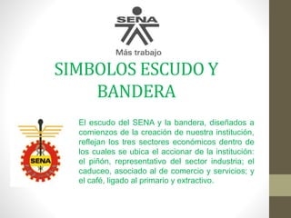 SIMBOLOS ESCUDO Y
BANDERA
El escudo del SENA y la bandera, diseñados a
comienzos de la creación de nuestra institución,
reflejan los tres sectores económicos dentro de
los cuales se ubica el accionar de la institución:
el piñón, representativo del sector industria; el
caduceo, asociado al de comercio y servicios; y
el café, ligado al primario y extractivo.
 